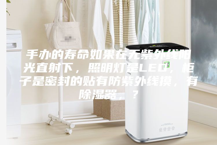 手辦的壽命如果在無(wú)紫外線陽(yáng)光直射下，照明燈是LED，柜子是密封的貼有防紫外線摸，有除濕器，？