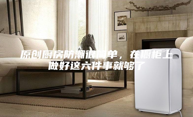 原創廚房防潮很簡單，在櫥柜上做好這六件事就夠了